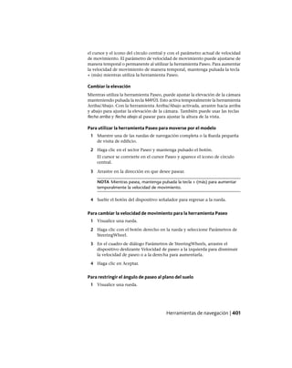 el cursor y el icono del círculo central y con el parámetro actual de velocidad
de movimiento. El parámetro de velocidad de movimiento puede ajustarse de
manera temporal o permanente al utilizar la herramienta Paseo. Para aumentar
la velocidad de movimiento de manera temporal, mantenga pulsada la tecla
+ (más) mientras utiliza la herramienta Paseo.
Cambiar la elevación
Mientras utiliza la herramienta Paseo, puede ajustar la elevación de la cámara
manteniendo pulsada la tecla MAYÚS. Esto activa temporalmente la herramienta
Arriba/Abajo. Con la herramienta Arriba/Abajo activada, arrastre hacia arriba
y abajo para ajustar la elevación de la cámara. También puede usar las teclas
flecha arriba y flecha abajo al pasear para ajustar la altura de la vista.
Para utilizar la herramienta Paseo para moverse por el modelo
1 Muestre una de las ruedas de navegación completa o la Rueda pequeña
de visita de edificio.
2 Haga clic en el sector Paseo y mantenga pulsado el botón.
El cursor se convierte en el cursor Paseo y aparece el icono de círculo
central.
3 Arrastre en la dirección en que desee pasear.
NOTA Mientras pasea, mantenga pulsada la tecla + (más) para aumentar
temporalmente la velocidad de movimiento.
4 Suelte el botón del dispositivo señalador para regresar a la rueda.
Para cambiar la velocidad de movimiento para la herramienta Paseo
1 Visualice una rueda.
2 Haga clic con el botón derecho en la rueda y seleccione Parámetros de
SteeringWheel.
3 En el cuadro de diálogo Parámetros de SteeringWheels, arrastre el
dispositivo deslizante Velocidad de paseo a la izquierda para disminuir
la velocidad de paseo o a la derecha para aumentarla.
4 Haga clic en Aceptar.
Para restringir el ángulo de paseo al plano del suelo
1 Visualice una rueda.
Herramientas de navegación | 401
Ofrecido por www.electromanuales.com
 