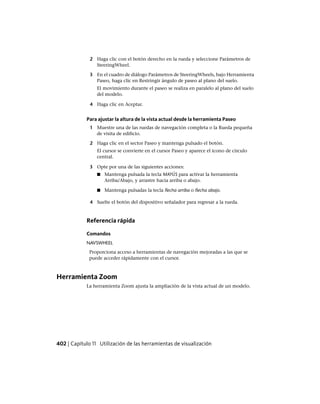 2 Haga clic con el botón derecho en la rueda y seleccione Parámetros de
SteeringWheel.
3 En el cuadro de diálogo Parámetros de SteeringWheels, bajo Herramienta
Paseo, haga clic en Restringir ángulo de paseo al plano del suelo.
El movimiento durante el paseo se realiza en paralelo al plano del suelo
del modelo.
4 Haga clic en Aceptar.
Para ajustar la altura de la vista actual desde la herramienta Paseo
1 Muestre una de las ruedas de navegación completa o la Rueda pequeña
de visita de edificio.
2 Haga clic en el sector Paseo y mantenga pulsado el botón.
El cursor se convierte en el cursor Paseo y aparece el icono de círculo
central.
3 Opte por una de las siguientes acciones:
■ Mantenga pulsada la tecla MAYÚS para activar la herramienta
Arriba/Abajo, y arrastre hacia arriba o abajo.
■ Mantenga pulsadas la tecla flecha arriba o flecha abajo.
4 Suelte el botón del dispositivo señalador para regresar a la rueda.
Referencia rápida
Comandos
NAVSWHEEL
Proporciona acceso a herramientas de navegación mejoradas a las que se
puede acceder rápidamente con el cursor.
Herramienta Zoom
La herramienta Zoom ajusta la ampliación de la vista actual de un modelo.
402 | Capítulo 11 Utilización de las herramientas de visualización
Ofrecido por www.electromanuales.com
 