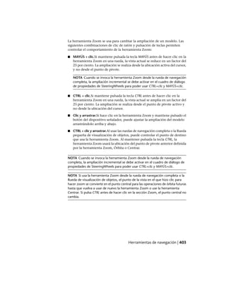 La herramienta Zoom se usa para cambiar la ampliación de un modelo. Las
siguientes combinaciones de clic de ratón y pulsación de teclas permiten
controlar el comportamiento de la herramienta Zoom:
■ MAYÚS + clic.Si mantiene pulsada la tecla MAYÚS antes de hacer clic en la
herramienta Zoom en una rueda, la vista actual se reduce en un factor del
25 por ciento. La ampliación se realiza desde la ubicación activa del cursor,
y no desde el punto de pivote.
NOTA Cuando se invoca la herramienta Zoom desde la rueda de navegación
completa, la ampliación incremental se debe activar en el cuadro de diálogo
de propiedades de SteeringWheels para poder usar CTRL+clic y MAYÚS+clic.
■ CTRL + clic.Si mantiene pulsada la tecla CTRL antes de hacer clic en la
herramienta Zoom en una rueda, la vista actual se amplía en un factor del
25 por ciento. La ampliación se realiza desde el punto de pivote activo y
no desde la ubicación del cursor.
■ Clic y arrastrar.Si hace clic en la herramienta Zoom y mantiene pulsado el
botón del dispositivo señalador, puede ajustar la ampliación del modelo
arrastrándolo arriba y abajo.
■ CTRL + clic y arrastrar.Al usar las ruedas de navegación completa o la Rueda
pequeña de visualización de objetos, puede controlar el punto de destino
que usa la herramienta Zoom. Al mantener pulsada la tecla CTRL, la
herramienta Zoom usará la ubicación del punto de pivote anterior definida
por la herramienta Zoom, Órbita o Centrar.
NOTA Cuando se invoca la herramienta Zoom desde la rueda de navegación
completa, la ampliación incremental se debe activar en el cuadro de diálogo de
propiedades de SteeringWheels para poder usar CTRL+clic y MAYÚS+clic.
NOTA Si usa la herramienta Zoom desde la rueda de navegación completa o la
Rueda de visualización de objetos, el punto de la vista en el que hizo clic para
hacer zoom se convierte en el punto central para las operaciones de órbita futuras
hasta que vuelva a usar de nuevo la herramienta Zoom o use la herramienta
Centrar. Si pulsa CTRL antes de hacer clic en la sección Zoom, el punto central no
cambia.
Herramientas de navegación | 403
Ofrecido por www.electromanuales.com
 