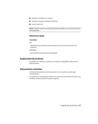 ■ Imprimir o publicar un archivo
■ Acceder al cuadro de diálogo Opciones
■ Cerrar AutoCAD
NOTA También puede cerrar AutoCAD haciendo doble clic en el botón del menú
de la aplicación.
Referencia rápida
Comandos
IUP
Administra los elementos personalizados de la interfaz del usuario del
producto.
OPCIONES
Personaliza los parámetros del programa.
Exploración de archivos
Es posible ver, ordenar y acceder a los archivos compatibles abiertos más
recientemente.
Documentos recientes
La lista de documentos recientes permite ver los archivos usados más
recientemente.
Los archivos se muestran por defecto en la lista de documentos recientes con
el último archivo usado en la parte superior.
Exploración de archivos | 17
Ofrecido por www.electromanuales.com
 