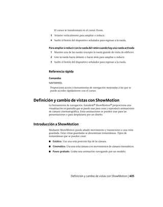 El cursor se transformará en el cursor Zoom.
3 Arrastre verticalmente para ampliar o reducir.
4 Suelte el botón del dispositivo señalador para regresar a la rueda.
Paraampliaroreducirconlaruedadelratóncuandohayunaruedaactivada
1 Muestre una de las ruedas (excepto la rueda grande de visita de edificio).
2 Gire la rueda hacia delante o hacia atrás para ampliar o reducir.
3 Suelte el botón del dispositivo señalador para regresar a la rueda.
Referencia rápida
Comandos
NAVSWHEEL
Proporciona acceso a herramientas de navegación mejoradas a las que se
puede acceder rápidamente con el cursor.
Definición y cambio de vistas con ShowMotion
La herramienta de navegación Autodesk® ShowMotion® proporciona una
visualización en pantalla que se puede usar para crear y reproducir animaciones
de cámara cinematográfica. Estas animaciones se pueden usar para las
presentaciones o para desplazarse por un diseño.
Introducción a ShowMotion
Mediante ShowMotion puede añadir movimiento y transiciones a una vista
guardada. Estas vistas guardadas se denominan instantáneas. Tipos de
instantáneas que se pueden crear:
■ Estático. Usa una sola posición fija de la cámara.
■ Cinemático. Usa una sola cámara con movimientos de cámara cinemáticos.
■ Paseo grabado. Graba una animación navegando por un modelo.
Definición y cambio de vistas con ShowMotion | 405
Ofrecido por www.electromanuales.com
 