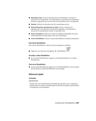 ■ Reproducir todo. Inicia la reproducción de instantáneas en todas las
secuencias de instantáneas. Las instantáneas se reproducen de izquierda a
derecha, empezando por la secuencia de instantáneas más a la izquierda.
■ Detener. Detiene la reproducción de la instantánea activa.
■ Activar/Desactivar reproducción en bucle. Activa o desactiva la
reproducción en bucle para la animación asignada a la instantánea o
secuencia de instantáneas cuando se reproduce ésta.
■ Nueva instantánea. Muestra el cuadro de diálogo Propiedades de nueva
vista/instantánea, donde puede crear una instantánea.
■ Cerrar ShowMotion. Cierra el control ShowMotion y todas las miniaturas.
Para iniciar ShowMotion
Para iniciar ShowMotion, utilice uno de los siguientes métodos:
■ Haga clic en la barra de navegación ➤ ShowMotion.
Para fijar o soltar ShowMotion
■ En el control ShowMotion, haga clic en Fijar ShowMotion o en Soltar
ShowMotion.
Para cerrar ShowMotion
■ En el control ShowMotion, haga clic en Cerrar ShowMotion o en la ventana
del documento cuando ShowMotion no esté fijado.
Referencia rápida
Comandos
NAVSMOTION
Proporciona una visualización en pantalla que permite crear y reproducir
animaciones de cámara cinemática para la revisión de diseños, presentación
y navegación con marcadores.
Introducción a ShowMotion | 407
Ofrecido por www.electromanuales.com
 