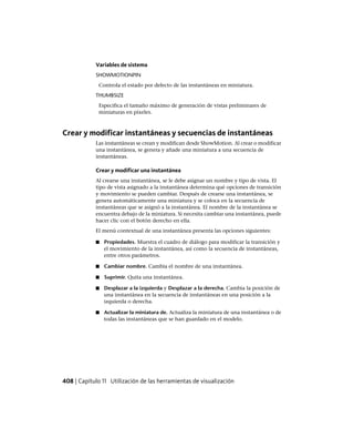 Variables de sistema
SHOWMOTIONPIN
Controla el estado por defecto de las instantáneas en miniatura.
THUMBSIZE
Especifica el tamaño máximo de generación de vistas preliminares de
miniaturas en píxeles.
Crear y modificar instantáneas y secuencias de instantáneas
Las instantáneas se crean y modifican desde ShowMotion. Al crear o modificar
una instantánea, se genera y añade una miniatura a una secuencia de
instantáneas.
Crear y modificar una instantánea
Al crearse una instantánea, se le debe asignar un nombre y tipo de vista. El
tipo de vista asignado a la instantánea determina qué opciones de transición
y movimiento se pueden cambiar. Después de crearse una instantánea, se
genera automáticamente una miniatura y se coloca en la secuencia de
instantáneas que se asignó a la instantánea. El nombre de la instantánea se
encuentra debajo de la miniatura. Si necesita cambiar una instantánea, puede
hacer clic con el botón derecho en ella.
El menú contextual de una instantánea presenta las opciones siguientes:
■ Propiedades. Muestra el cuadro de diálogo para modificar la transición y
el movimiento de la instantánea, así como la secuencia de instantáneas,
entre otros parámetros.
■ Cambiar nombre. Cambia el nombre de una instantánea.
■ Suprimir. Quita una instantánea.
■ Desplazar a la izquierda y Desplazar a la derecha. Cambia la posición de
una instantánea en la secuencia de instantáneas en una posición a la
izquierda o derecha.
■ Actualizar la miniatura de. Actualiza la miniatura de una instantánea o de
todas las instantáneas que se han guardado en el modelo.
408 | Capítulo 11 Utilización de las herramientas de visualización
Ofrecido por www.electromanuales.com
 