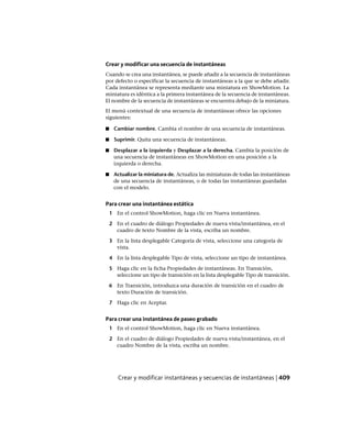 Crear y modificar una secuencia de instantáneas
Cuando se crea una instantánea, se puede añadir a la secuencia de instantáneas
por defecto o especificar la secuencia de instantáneas a la que se debe añadir.
Cada instantánea se representa mediante una miniatura en ShowMotion. La
miniatura es idéntica a la primera instantánea de la secuencia de instantáneas.
El nombre de la secuencia de instantáneas se encuentra debajo de la miniatura.
El menú contextual de una secuencia de instantáneas ofrece las opciones
siguientes:
■ Cambiar nombre. Cambia el nombre de una secuencia de instantáneas.
■ Suprimir. Quita una secuencia de instantáneas.
■ Desplazar a la izquierda y Desplazar a la derecha. Cambia la posición de
una secuencia de instantáneas en ShowMotion en una posición a la
izquierda o derecha.
■ Actualizar la miniatura de. Actualiza las miniaturas de todas las instantáneas
de una secuencia de instantáneas, o de todas las instantáneas guardadas
con el modelo.
Para crear una instantánea estática
1 En el control ShowMotion, haga clic en Nueva instantánea.
2 En el cuadro de diálogo Propiedades de nueva vista/instantánea, en el
cuadro de texto Nombre de la vista, escriba un nombre.
3 En la lista desplegable Categoría de vista, seleccione una categoría de
vista.
4 En la lista desplegable Tipo de vista, seleccione un tipo de instantánea.
5 Haga clic en la ficha Propiedades de instantáneas. En Transición,
seleccione un tipo de transición en la lista desplegable Tipo de transición.
6 En Transición, introduzca una duración de transición en el cuadro de
texto Duración de transición.
7 Haga clic en Aceptar.
Para crear una instantánea de paseo grabado
1 En el control ShowMotion, haga clic en Nueva instantánea.
2 En el cuadro de diálogo Propiedades de nueva vista/instantánea, en el
cuadro Nombre de la vista, escriba un nombre.
Crear y modificar instantáneas y secuencias de instantáneas | 409
Ofrecido por www.electromanuales.com
 