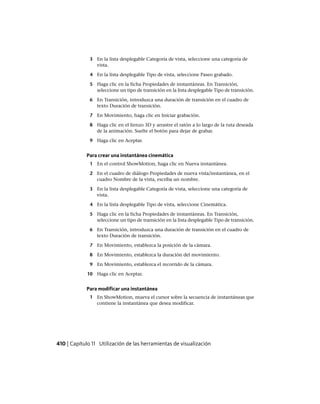 3 En la lista desplegable Categoría de vista, seleccione una categoría de
vista.
4 En la lista desplegable Tipo de vista, seleccione Paseo grabado.
5 Haga clic en la ficha Propiedades de instantáneas. En Transición,
seleccione un tipo de transición en la lista desplegable Tipo de transición.
6 En Transición, introduzca una duración de transición en el cuadro de
texto Duración de transición.
7 En Movimiento, haga clic en Iniciar grabación.
8 Haga clic en el lienzo 3D y arrastre el ratón a lo largo de la ruta deseada
de la animación. Suelte el botón para dejar de grabar.
9 Haga clic en Aceptar.
Para crear una instantánea cinemática
1 En el control ShowMotion, haga clic en Nueva instantánea.
2 En el cuadro de diálogo Propiedades de nueva vista/instantánea, en el
cuadro Nombre de la vista, escriba un nombre.
3 En la lista desplegable Categoría de vista, seleccione una categoría de
vista.
4 En la lista desplegable Tipo de vista, seleccione Cinemática.
5 Haga clic en la ficha Propiedades de instantáneas. En Transición,
seleccione un tipo de transición en la lista desplegable Tipo de transición.
6 En Transición, introduzca una duración de transición en el cuadro de
texto Duración de transición.
7 En Movimiento, establezca la posición de la cámara.
8 En Movimiento, establezca la duración del movimiento.
9 En Movimiento, establezca el recorrido de la cámara.
10 Haga clic en Aceptar.
Para modificar una instantánea
1 En ShowMotion, mueva el cursor sobre la secuencia de instantáneas que
contiene la instantánea que desea modificar.
410 | Capítulo 11 Utilización de las herramientas de visualización
Ofrecido por www.electromanuales.com
 