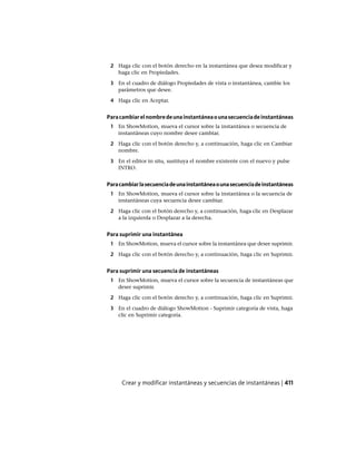 2 Haga clic con el botón derecho en la instantánea que desea modificar y
haga clic en Propiedades.
3 En el cuadro de diálogo Propiedades de vista o instantánea, cambie los
parámetros que desee.
4 Haga clic en Aceptar.
Paracambiarelnombredeunainstantáneaounasecuenciadeinstantáneas
1 En ShowMotion, mueva el cursor sobre la instantánea o secuencia de
instantáneas cuyo nombre desee cambiar.
2 Haga clic con el botón derecho y, a continuación, haga clic en Cambiar
nombre.
3 En el editor in situ, sustituya el nombre existente con el nuevo y pulse
INTRO.
Paracambiarlasecuenciadeunainstantáneaounasecuenciadeinstantáneas
1 En ShowMotion, mueva el cursor sobre la instantánea o la secuencia de
instantáneas cuya secuencia desee cambiar.
2 Haga clic con el botón derecho y, a continuación, haga clic en Desplazar
a la izquierda o Desplazar a la derecha.
Para suprimir una instantánea
1 En ShowMotion, mueva el cursor sobre la instantánea que desee suprimir.
2 Haga clic con el botón derecho y, a continuación, haga clic en Suprimir.
Para suprimir una secuencia de instantáneas
1 En ShowMotion, mueva el cursor sobre la secuencia de instantáneas que
desee suprimir.
2 Haga clic con el botón derecho y, a continuación, haga clic en Suprimir.
3 En el cuadro de diálogo ShowMotion - Suprimir categoría de vista, haga
clic en Suprimir categoría.
Crear y modificar instantáneas y secuencias de instantáneas | 411
Ofrecido por www.electromanuales.com
 