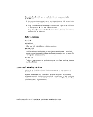 Para actualizar la miniatura de una instantánea o una secuencia de
instantáneas
1 En ShowMotion, mueva el cursor sobre la instantánea o la secuencia de
instantáneas cuya miniatura desee actualizar.
2 Haga clic con el botón derecho y, a continuación, haga clic en Actualizar
la miniatura de ➤ Esta vista o Esta categoría.
Haga clic en Todas para actualizar las miniaturas de todas las instantáneas
almacenadas en el modelo.
Referencia rápida
Comandos
EDITARINSTA
Edita una vista guardada con o sin movimiento.
NAVSMOTION
Proporciona una visualización en pantalla que permite crear y reproducir
animaciones de cámara cinemática para la revisión de diseños, presentación
y navegación con marcadores.
INSTANUEVA
Crea una vista guardada con movimiento que se reproduce cuando se visualiza
con ShowMotion.
Reproducir una instantánea
Puede ver las instantáneas individualmente o juntas en una secuencia de
instantáneas.
Cuando se ha creado una instantánea, se puede reproducir la animación
asignada a la misma mediante los controles de vista ubicados en cada miniatura
de instantánea o secuencia de instantánea, o en el control ShowMotion. Los
controles de vista disponibles son:
412 | Capítulo 11 Utilización de las herramientas de visualización
Ofrecido por www.electromanuales.com
 