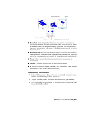 ■ Reproducir. Inicia la reproducción de una instantánea o secuencia de
instantánea. Cuando el cursor se encuentra sobre la instantánea, el botón
Reproducir aparece en la esquina superior izquierda. El botón Reproducir
reproduce la instantánea individual o todas las instantáneas en la secuencia
de instantáneas.
■ Reproducir todo. Inicia la reproducción de todas las instantáneas en todas
las secuencias de instantáneas. Las instantáneas se reproducen de izquierda
a derecha, empezando por la secuencia de instantáneas más a la izquierda.
■ Pausa. Detiene la reproducción de una instantánea o secuencia de
instantáneas.
■ Detener. Detiene la reproducción de la instantánea activa.
■ Ir. Restaura la vista del modelo asignado a una instantánea, o a la primera
instantánea en una secuencia de instantáneas.
Para reproducir una instantánea
1 En ShowMotion, mueva el cursor sobre la secuencia de instantáneas que
contiene la instantánea que desea reproducir.
2 Coloque el cursor sobre la miniatura de la instantánea que desea ver.
3 En la miniatura de la instantánea, en la esquina superior izquierda, haga
clic en el botón Reproducir.
Reproducir una instantánea | 413
Ofrecido por www.electromanuales.com
 