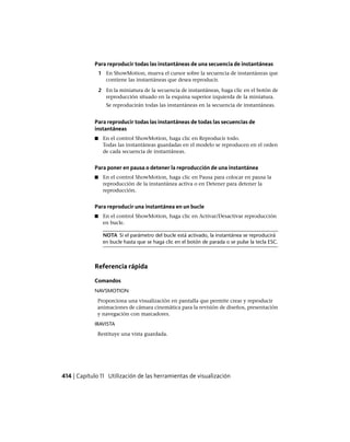 Para reproducir todas las instantáneas de una secuencia de instantáneas
1 En ShowMotion, mueva el cursor sobre la secuencia de instantáneas que
contiene las instantáneas que desea reproducir.
2 En la miniatura de la secuencia de instantáneas, haga clic en el botón de
reproducción situado en la esquina superior izquierda de la miniatura.
Se reproducirán todas las instantáneas en la secuencia de instantáneas.
Para reproducir todas las instantáneas de todas las secuencias de
instantáneas
■ En el control ShowMotion, haga clic en Reproducir todo.
Todas las instantáneas guardadas en el modelo se reproducen en el orden
de cada secuencia de instantáneas.
Para poner en pausa o detener la reproducción de una instantánea
■ En el control ShowMotion, haga clic en Pausa para colocar en pausa la
reproducción de la instantánea activa o en Detener para detener la
reproducción.
Para reproducir una instantánea en un bucle
■ En el control ShowMotion, haga clic en Activar/Desactivar reproducción
en bucle.
NOTA Si el parámetro del bucle está activado, la instantánea se reproducirá
en bucle hasta que se haga clic en el botón de parada o se pulse la tecla ESC.
Referencia rápida
Comandos
NAVSMOTION
Proporciona una visualización en pantalla que permite crear y reproducir
animaciones de cámara cinemática para la revisión de diseños, presentación
y navegación con marcadores.
IRAVISTA
Restituye una vista guardada.
414 | Capítulo 11 Utilización de las herramientas de visualización
Ofrecido por www.electromanuales.com
 