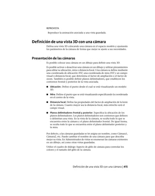 REPROVISTA
Reproduce la animación asociada a una vista guardada.
Definición de una vista 3D con una cámara
Defina una vista 3D colocando una cámara en el espacio modelo y ajustando
los parámetros de la cámara de forma que mejor se ajuste a sus necesidades.
Presentación de las cámaras
Es posible colocar una cámara en un dibujo para definir una vista 3D.
Es posible activar o desactivar una cámara en un dibujo y utilizar pinzamientos
para editar su ubicación, mira o distancia focal. Una cámara se define mediante
una coordenada de ubicación XYZ, una coordenada de mira XYZ y un campo
visual o distancia focal, que determina el factor de ampliación o el factor de
zoom. También es posible definir planos delimitadores, que establecen los
contornos frontal y posterior de la vista asociada.
■ Ubicación. Define el punto desde el cual se está visualizando un modelo
3D.
■ Mira. Define el punto que se está visualizando especificando la coordenada
en el centro de la vista.
■ Distancia focal. Define las propiedades del factor de ampliación de la lente
de la cámara. Cuanto mayor sea la distancia focal, más estrecho será el
campo visual.
■ Planos delimitadores frontal y posterior. Especifica la ubicación de los
planos delimitadores. Los planos delimitadores son contornos que definen
o delimitan una vista. En la vista de la cámara, se oculta todo lo que se
encuentra entre la cámara y el plano delimitador frontal. De igual forma,
se oculta todo lo que se encuentra entre el plano delimitador posterior y
la mira.
Por defecto, a las cámaras guardadas se les asigna un nombre, como Cámara1,
Cámara2, etc. Puede cambiar el nombre de una cámara para que describa
mejor su vista. En Administrador de vistas se enumeran las cámaras existentes
en un dibujo, así como otras vistas guardadas.
Utilice el cuadro de diálogo Aspecto de glifo de cámara para controlar los
colores y el tamaño del glifo de la cámara.
Definición de una vista 3D con una cámara | 415
Ofrecido por www.electromanuales.com
 
