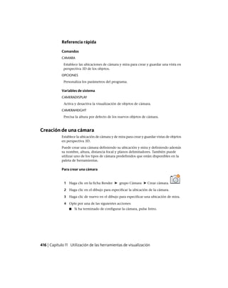 Referencia rápida
Comandos
CAMARA
Establece las ubicaciones de cámara y mira para crear y guardar una vista en
perspectiva 3D de los objetos.
OPCIONES
Personaliza los parámetros del programa.
Variables de sistema
CAMERADISPLAY
Activa y desactiva la visualización de objetos de cámara.
CAMERAHEIGHT
Precisa la altura por defecto de los nuevos objetos de cámara.
Creación de una cámara
Establece la ubicación de cámara y de mira para crear y guardar vistas de objetos
en perspectiva 3D.
Puede crear una cámara definiendo su ubicación y mira y definiendo además
su nombre, altura, distancia focal y planos delimitadores. También puede
utilizar uno de los tipos de cámara predefinidos que están disponibles en la
paleta de herramientas.
Para crear una cámara
1 Haga clic en la ficha Render ➤ grupo Cámara ➤ Crear cámara.
2 Haga clic en el dibujo para especificar la ubicación de la cámara.
3 Haga clic de nuevo en el dibujo para especificar una ubicación de mira.
4 Opte por una de las siguientes acciones:
■ Si ha terminado de configurar la cámara, pulse Intro.
416 | Capítulo 11 Utilización de las herramientas de visualización
Ofrecido por www.electromanuales.com
 