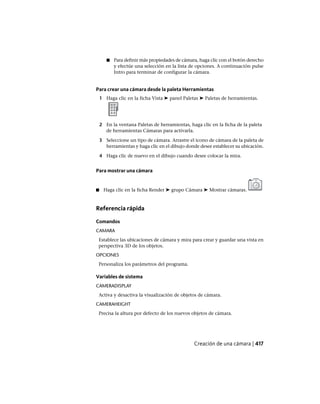 ■ Para definir más propiedades de cámara, haga clic con el botón derecho
y efectúe una selección en la lista de opciones. A continuación pulse
Intro para terminar de configurar la cámara.
Para crear una cámara desde la paleta Herramientas
1 Haga clic en la ficha Vista ➤ panel Paletas ➤ Paletas de herramientas.
2 En la ventana Paletas de herramientas, haga clic en la ficha de la paleta
de herramientas Cámaras para activarla.
3 Seleccione un tipo de cámara. Arrastre el icono de cámara de la paleta de
herramientas y haga clic en el dibujo donde desee establecer su ubicación.
4 Haga clic de nuevo en el dibujo cuando desee colocar la mira.
Para mostrar una cámara
■ Haga clic en la ficha Render ➤ grupo Cámara ➤ Mostrar cámaras.
Referencia rápida
Comandos
CAMARA
Establece las ubicaciones de cámara y mira para crear y guardar una vista en
perspectiva 3D de los objetos.
OPCIONES
Personaliza los parámetros del programa.
Variables de sistema
CAMERADISPLAY
Activa y desactiva la visualización de objetos de cámara.
CAMERAHEIGHT
Precisa la altura por defecto de los nuevos objetos de cámara.
Creación de una cámara | 417
Ofrecido por www.electromanuales.com
 