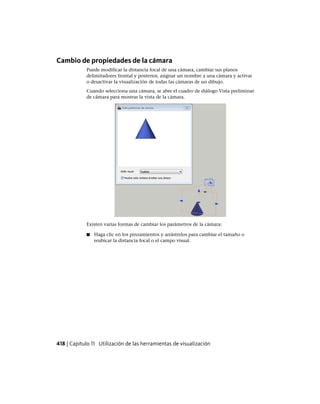 Cambio de propiedades de la cámara
Puede modificar la distancia focal de una cámara, cambiar sus planos
delimitadores frontal y posterior, asignar un nombre a una cámara y activar
o desactivar la visualización de todas las cámaras de un dibujo.
Cuando selecciona una cámara, se abre el cuadro de diálogo Vista preliminar
de cámara para mostrar la vista de la cámara.
Existen varias formas de cambiar los parámetros de la cámara:
■ Haga clic en los pinzamientos y arrástrelos para cambiar el tamaño o
reubicar la distancia focal o el campo visual.
418 | Capítulo 11 Utilización de las herramientas de visualización
Ofrecido por www.electromanuales.com
 
