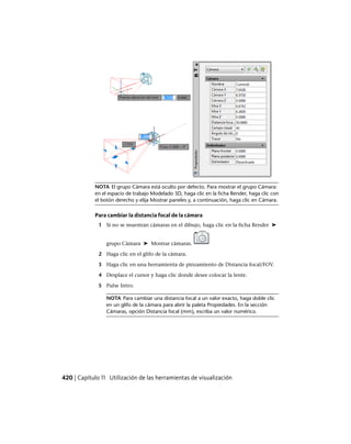 NOTA El grupo Cámara está oculto por defecto. Para mostrar el grupo Cámara:
en el espacio de trabajo Modelado 3D, haga clic en la ficha Render, haga clic con
el botón derecho y elija Mostrar paneles y, a continuación, haga clic en Cámara.
Para cambiar la distancia focal de la cámara
1 Si no se muestran cámaras en el dibujo, haga clic en la ficha Render ➤
grupo Cámara ➤ Mostrar cámaras.
2 Haga clic en el glifo de la cámara.
3 Haga clic en una herramienta de pinzamiento de Distancia focal/FOV.
4 Desplace el cursor y haga clic donde desee colocar la lente.
5 Pulse Intro.
NOTA Para cambiar una distancia focal a un valor exacto, haga doble clic
en un glifo de la cámara para abrir la paleta Propiedades. En la sección
Cámaras, opción Distancia focal (mm), escriba un valor numérico.
420 | Capítulo 11 Utilización de las herramientas de visualización
Ofrecido por www.electromanuales.com
 
