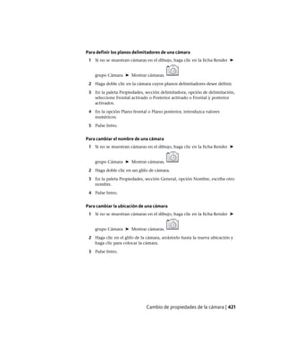 Para definir los planos delimitadores de una cámara
1 Si no se muestran cámaras en el dibujo, haga clic en la ficha Render ➤
grupo Cámara ➤ Mostrar cámaras.
2 Haga doble clic en la cámara cuyos planos delimitadores desee definir.
3 En la paleta Propiedades, sección delimitadora, opción de delimitación,
seleccione Frontal activado o Posterior activado o Frontal y posterior
activados.
4 En la opción Plano frontal o Plano posterior, introduzca valores
numéricos.
5 Pulse Intro.
Para cambiar el nombre de una cámara
1 Si no se muestran cámaras en el dibujo, haga clic en la ficha Render ➤
grupo Cámara ➤ Mostrar cámaras.
2 Haga doble clic en un glifo de cámara.
3 En la paleta Propiedades, sección General, opción Nombre, escriba otro
nombre.
4 Pulse Intro.
Para cambiar la ubicación de una cámara
1 Si no se muestran cámaras en el dibujo, haga clic en la ficha Render ➤
grupo Cámara ➤ Mostrar cámaras.
2 Haga clic en el glifo de la cámara, arrástrelo hasta la nueva ubicación y
haga clic para colocar la cámara.
3 Pulse Intro.
Cambio de propiedades de la cámara | 421
Ofrecido por www.electromanuales.com
 