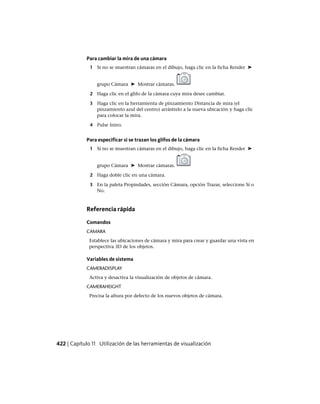 Para cambiar la mira de una cámara
1 Si no se muestran cámaras en el dibujo, haga clic en la ficha Render ➤
grupo Cámara ➤ Mostrar cámaras.
2 Haga clic en el glifo de la cámara cuya mira desee cambiar.
3 Haga clic en la herramienta de pinzamiento Distancia de mira (el
pinzamiento azul del centro) arrástrelo a la nueva ubicación y haga clic
para colocar la mira.
4 Pulse Intro.
Para especificar si se trazan los glifos de la cámara
1 Si no se muestran cámaras en el dibujo, haga clic en la ficha Render ➤
grupo Cámara ➤ Mostrar cámaras.
2 Haga doble clic en una cámara.
3 En la paleta Propiedades, sección Cámara, opción Trazar, seleccione Sí o
No.
Referencia rápida
Comandos
CAMARA
Establece las ubicaciones de cámara y mira para crear y guardar una vista en
perspectiva 3D de los objetos.
Variables de sistema
CAMERADISPLAY
Activa y desactiva la visualización de objetos de cámara.
CAMERAHEIGHT
Precisa la altura por defecto de los nuevos objetos de cámara.
422 | Capítulo 11 Utilización de las herramientas de visualización
Ofrecido por www.electromanuales.com
 