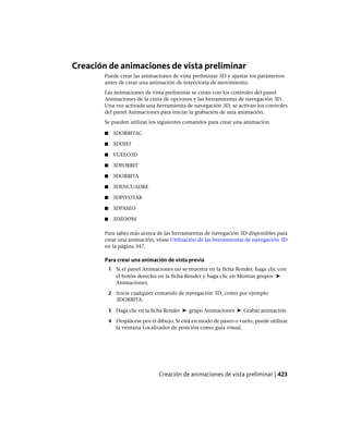 Creación de animaciones de vista preliminar
Puede crear las animaciones de vista preliminar 3D y ajustar los parámetros
antes de crear una animación de trayectoria de movimiento.
Las animaciones de vista preliminar se crean con los controles del panel
Animaciones de la cinta de opciones y las herramientas de navegación 3D.
Una vez activada una herramienta de navegación 3D, se activan los controles
del panel Animaciones para iniciar la grabación de una animación.
Se pueden utilizar los siguientes comandos para crear una animación
■ 3DORBITAC
■ 3DDIST
■ VUELO3D
■ 3DFORBIT
■ 3DORBITA
■ 3DENCUADRE
■ 3DPIVOTAR
■ 3DPASEO
■ 3DZOOM
Para saber más acerca de las herramientas de navegación 3D disponibles para
crear una animación, véase Utilización de las herramientas de navegación 3D
en la página 347.
Para crear una animación de vista previa
1 Si el panel Animaciones no se muestra en la ficha Render, haga clic con
el botón derecho en la ficha Render y haga clic en Mostrar grupos ➤
Animaciones.
2 Inicie cualquier comando de navegación 3D, como por ejemplo
3DORBITA.
3 Haga clic en la ficha Render ➤ grupo Animaciones ➤ Grabar animación.
4 Desplácese por el dibujo. Si está en modo de paseo o vuelo, puede utilizar
la ventana Localizador de posición como guía visual.
Creación de animaciones de vista preliminar | 423
Ofrecido por www.electromanuales.com
 