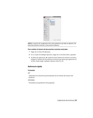 NOTA La opción de visualización de la vista preliminar que elija se aplicará a las
listas Documentos recientes y Documentos abiertos.
Para cambiar el número de documentos recientes mostrados
1 Haga clic en Herr. ➤ Opciones.
2 En el cuadro de diálogo Opciones, haga clic en la ficha Abrir y guardar.
3 En Menú de aplicación ➤ cuadro de texto Número de archivos recientes,
indique el número de documentos recientes que desea que aparezcan en
la lista. Puede elegir cualquier número entre 0 y 50.
Referencia rápida
Comandos
IUP
Administra los elementos personalizados de la interfaz del usuario del
producto.
OPCIONES
Personaliza los parámetros del programa.
Exploración de archivos | 19
Ofrecido por www.electromanuales.com
 