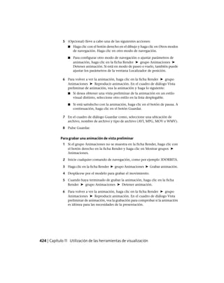 5 (Opcional) lleve a cabo una de las siguientes acciones:
■ Haga clic con el botón derecho en el dibujo y haga clic en Otros modos
de navegación. Haga clic en otro modo de navegación.
■ Para configurar otro modo de navegación o ajustar parámetros de
animación, haga clic en la ficha Render ➤ grupo Animaciones ➤
Detener animación. Si está en modo de paseo o vuelo, también puede
ajustar los parámetros de la ventana Localizador de posición.
6 Para volver a ver la animación, haga clic en la ficha Render ➤ grupo
Animaciones ➤ Reproducir animación. En el cuadro de diálogo Vista
preliminar de animación, vea la animación y haga lo siguiente:
■ Si desea obtener una vista preliminar de la animación en un estilo
visual distinto, seleccione otro estilo en la lista desplegable.
■ Si está satisfecho con la animación, haga clic en el botón de pausa. A
continuación, haga clic en el botón Guardar.
7 En el cuadro de diálogo Guardar como, seleccione una ubicación de
archivo, nombre de archivo y tipo de archivo (AVI, MPG, MOV o WMV).
8 Pulse Guardar.
Para grabar una animación de vista preliminar
1 Si el grupo Animaciones no se muestra en la ficha Render, haga clic con
el botón derecho en la ficha Render y haga clic en Mostrar grupos ➤
Animaciones.
2 Inicie cualquier comando de navegación, como por ejemplo 3DORBITA.
3 Haga clic en la ficha Render ➤ grupo Animaciones ➤ Grabar animación.
4 Desplácese por el modelo para grabar el movimiento.
5 Cuando haya terminado de grabar la animación, haga clic en la ficha
Render ➤ grupo Animaciones ➤ Detener animación.
6 Para volver a ver la animación, haga clic en la ficha Render ➤ grupo
Animaciones ➤ Reproducir animación. En el cuadro de diálogo Vista
preliminar de animación, vea la grabación para comprobar si la animación
es idónea para las necesidades de la presentación.
424 | Capítulo 11 Utilización de las herramientas de visualización
Ofrecido por www.electromanuales.com
 