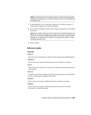 NOTA La reproducción de la animación ofrece una idea visual general del
resultado final. Puede que no muestre el estilo visual o la misma calidad que
el resultado final.
7 Si está satisfecho con la animación, haga clic en el botón de pausa. A
continuación, haga clic en el botón Guardar.
8 En el cuadro de diálogo Guardar como, elija una ubicación y un nombre
de archivo.
NOTA Para cambiar el tipo de archivo, haga clic en el botón Parámetros de
animación. En el cuadro de diálogo Parámetros de animación, opción Formato,
haga clic en un tipo de archivo. Haga clic en Aceptar para volver al cuadro
de diálogo guardar como.
9 Pulse Guardar.
Referencia rápida
Comandos
3DDELIM
Inicia una vista 3D interactiva y abre la ventana Ajustar planos delimitadores.
3DORBITAC
Gira la vista en un espacio tridimensional con movimiento continuo.
3DDIST
Inicia la vista 3D interactiva y hace que los objetos parezcan más próximos
o más lejanos.
VUELO3D
Cambia la vista 3D de un dibujo de forma interactiva para crear la impresión
de que se está volando alrededor del modelo.
3DFORBIT
Gira la vista en un espacio tridimensional sin restringir la rotación.
3DORBITA
Gira la vista en un espacio tridimensional, pero dentro de una órbita
horizontal y vertical restringida.
Creación de animaciones de vista preliminar | 425
Ofrecido por www.electromanuales.com
 