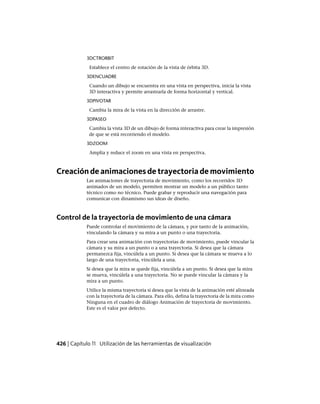 3DCTRORBIT
Establece el centro de rotación de la vista de órbita 3D.
3DENCUADRE
Cuando un dibujo se encuentra en una vista en perspectiva, inicia la vista
3D interactiva y permite arrastrarla de forma horizontal y vertical.
3DPIVOTAR
Cambia la mira de la vista en la dirección de arrastre.
3DPASEO
Cambia la vista 3D de un dibujo de forma interactiva para crear la impresión
de que se está recorriendo el modelo.
3DZOOM
Amplía y reduce el zoom en una vista en perspectiva.
Creación de animaciones de trayectoria de movimiento
Las animaciones de trayectoria de movimiento, como los recorridos 3D
animados de un modelo, permiten mostrar un modelo a un público tanto
técnico como no técnico. Puede grabar y reproducir una navegación para
comunicar con dinamismo sus ideas de diseño.
Control de la trayectoria de movimiento de una cámara
Puede controlar el movimiento de la cámara, y por tanto de la animación,
vinculando la cámara y su mira a un punto o una trayectoria.
Para crear una animación con trayectorias de movimiento, puede vincular la
cámara y su mira a un punto o a una trayectoria. Si desea que la cámara
permanezca fija, vincúlela a un punto. Si desea que la cámara se mueva a lo
largo de una trayectoria, vincúlela a una.
Si desea que la mira se quede fija, vincúlela a un punto. Si desea que la mira
se mueva, vincúlela a una trayectoria. No se puede vincular la cámara y la
mira a un punto.
Utilice la misma trayectoria si desea que la vista de la animación esté alineada
con la trayectoria de la cámara. Para ello, defina la trayectoria de la mira como
Ninguna en el cuadro de diálogo Animación de trayectoria de movimiento.
Este es el valor por defecto.
426 | Capítulo 11 Utilización de las herramientas de visualización
Ofrecido por www.electromanuales.com
 