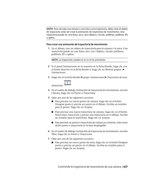 NOTA Para vincular una cámara o una mira a una trayectoria, debe crear el objeto
de trayectoria antes de crear la animación de trayectoria de movimiento. Una
trayectoria puede ser una línea, arco, arco elíptico, círculo, polilínea, polilínea 3D
o spline.
Para crear una animación de trayectoria de movimiento
1 En el dibujo, cree un objeto de trayectoria para la cámara o la mira. Una
trayectoria puede ser una línea, arco, arco elíptico, círculo, polilínea,
polilínea 3D o spline.
NOTA La trayectoria creada no se ve en la animación.
2 Si el panel Animaciones no se muestra en la ficha Render, haga clic con
el botón derecho en la ficha Render y haga clic en Mostrar grupos ➤
Animaciones.
3 Haga clic en la ficha Render ➤ grupo Animaciones ➤ Trayectoria de mov.
animación.
4 En el cuadro de diálogo Animación de trayectoria de movimiento, sección
Cámara, haga clic en Punto o Trayectoria.
5 Opte por una de las siguientes acciones:
■ Para precisar un nuevo punto de cámara, haga clic en el botón
Designar punto y precise un punto en el dibujo. Escriba un nombre
para el punto. Haga clic en Aceptar.
■ Para precisar una nueva trayectoria de cámara, haga clic en el botón
Seleccionar trayectoria y precise una trayectoria en el dibujo. Escriba
un nombre para la trayectoria. Haga clic en Aceptar.
■ Para precisar un punto o trayectoria de cámara ya existente, seleccione
dicho punto o trayectoria en la lista desplegable.
6 En el cuadro de diálogo Animación de trayectoria de movimiento, sección
Mira, haga clic en Punto o Trayectoria.
7 Opte por una de las siguientes acciones:
■ Para precisar un nuevo punto de mira, haga clic en el botón Designar
punto y precise un punto en el dibujo. Escriba un nombre para el
punto. Haga clic en Aceptar.
Control de la trayectoria de movimiento de una cámara | 427
Ofrecido por www.electromanuales.com
 