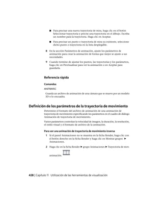 ■ Para precisar una nueva trayectoria de mira, haga clic en el botón
Seleccionar trayectoria y precise una trayectoria en el dibujo. Escriba
un nombre para la trayectoria. Haga clic en Aceptar.
■ Para precisar un punto o trayectoria de mira ya existente, seleccione
dicho punto o trayectoria en la lista desplegable.
8 En la sección Parámetros de animación, ajuste los parámetros de
animación para crear la animación de forma que mejor se ajuste a sus
necesidades.
9 Cuando termine de ajustar los puntos, las trayectorias y los parámetros,
haga clic en Previsualizar para ver la animación o en Aceptar para
guardarla.
Referencia rápida
Comandos
ANITRAYEC
Guarda un archivo de animación de una cámara que se mueve por un modelo
3D o lo encuadra.
Definición de los parámetros de la trayectoria de movimiento
Determine el formato del archivo de animación de una animación de
trayectoria de movimiento especificando los parámetros en el cuadro de diálogo
Animación de trayectoria de movimiento.
Varios parámetros controlan la velocidad de imagen, la duración, la resolución,
el estilo visual y el formato de archivo de la animación.
Para ver una animación de trayectoria de movimiento inversa
1 Si el panel Animaciones no se muestra en la ficha Render, haga clic con
el botón derecho en la ficha Render y haga clic en Mostrar grupos ➤
Animaciones.
2 Haga clic en la ficha Render ➤ grupo Animaciones ➤ Trayectoria de mov.
animación.
428 | Capítulo 11 Utilización de las herramientas de visualización
Ofrecido por www.electromanuales.com
 
