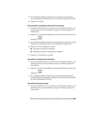 3 En el cuadro de diálogo Animaciones de trayectoria de movimiento,
sección Parámetros de animación, active la casilla de selección Inversión.
4 Haga clic en Aceptar.
Para controlar la velocidad y la duración de la animación
1 Si el panel Animaciones no se muestra en la ficha Render, haga clic con
el botón derecho en la ficha Render y haga clic en Mostrar grupos ➤
Animaciones.
2 Haga clic en la ficha Render ➤ grupo Animaciones ➤ Trayectoria de mov.
animación.
3 En el cuadro de diálogo Animación de trayectoria de movimiento, sección
Parámetros de animación, precise una velocidad de imagen (FPS).
4 Opte por una de las siguientes acciones:
■ Especifique el número de imágenes.
■ Especifique la duración, expresada en segundos.
5 Haga clic en Previsualizar o Aceptar.
Para definir la resolución de la animación
1 Si el panel Animaciones no se muestra en la ficha Render, haga clic con
el botón derecho en la ficha Render y haga clic en Mostrar grupos ➤
Animaciones.
2 Haga clic en la ficha Render ➤ grupo Animaciones ➤ Trayectoria de mov.
animación.
3 En el cuadro de diálogo Animaciones de trayectoria de movimiento,
sección Parámetros de animación, designe una resolución seleccionándola
en la lista desplegable Resolución.
Para definir el formato de vídeo
1 Si el panel Animaciones no se muestra en la ficha Render, haga clic con
el botón derecho en la ficha Render y haga clic en Mostrar grupos ➤
Animaciones.
Definición de los parámetros de la trayectoria de movimiento | 429
Ofrecido por www.electromanuales.com
 