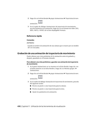 2 Haga clic en la ficha Render ➤ grupo Animaciones ➤ Trayectoria de mov.
animación.
3 En el cuadro de diálogo Animaciones de trayectoria de movimiento,
sección Parámetros de animación, haga clic en un formato de vídeo (AVI,
MPG, MOV, o WMV) de la lista desplegable Formato.
Referencia rápida
Comandos
ANITRAYEC
Guarda un archivo de animación de una cámara que se mueve por un modelo
3D o lo encuadra.
Grabación de una animación de trayectoria de movimiento
Puede obtener una vista preliminar de la animación antes de grabarla y,
después, guardarla en el formato deseado.
Para obtener una vista preliminar y guardar una animación de trayectoria
de movimiento
1 Si el panel Animaciones no se muestra en la ficha Render, haga clic con
el botón derecho en la ficha Render y haga clic en Mostrar grupos ➤
Animaciones.
2 Haga clic en la ficha Render ➤ grupo Animaciones ➤ Trayectoria de mov.
animación.
3 En el cuadro de diálogo Animación de trayectoria de movimiento, proceda
del siguiente modo:
■ Precise un punto o una trayectoria para la cámara.
■ Precise un punto o una trayectoria para la mira.
■ Ajuste los parámetros de animación.
430 | Capítulo 11 Utilización de las herramientas de visualización
Ofrecido por www.electromanuales.com
 