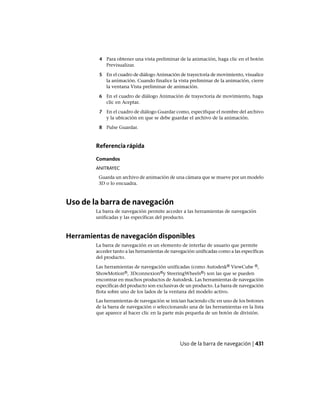 4 Para obtener una vista preliminar de la animación, haga clic en el botón
Previsualizar.
5 En el cuadro de diálogo Animación de trayectoria de movimiento, visualice
la animación. Cuando finalice la vista preliminar de la animación, cierre
la ventana Vista preliminar de animación.
6 En el cuadro de diálogo Animación de trayectoria de movimiento, haga
clic en Aceptar.
7 En el cuadro de diálogo Guardar como, especifique el nombre del archivo
y la ubicación en que se debe guardar el archivo de la animación.
8 Pulse Guardar.
Referencia rápida
Comandos
ANITRAYEC
Guarda un archivo de animación de una cámara que se mueve por un modelo
3D o lo encuadra.
Uso de la barra de navegación
La barra de navegación permite acceder a las herramientas de navegación
unificadas y las específicas del producto.
Herramientas de navegación disponibles
La barra de navegación es un elemento de interfaz de usuario que permite
acceder tanto a las herramientas de navegación unificadas como a las específicas
del producto.
Las herramientas de navegación unificadas (como Autodesk® ViewCube ®,
ShowMotion®, 3Dconnexion®y SteeringWheels®) son las que se pueden
encontrar en muchos productos de Autodesk. Las herramientas de navegación
específicas del producto son exclusivas de un producto. La barra de navegación
flota sobre uno de los lados de la ventana del modelo activo.
Las herramientas de navegación se inician haciendo clic en uno de los botones
de la barra de navegación o seleccionando una de las herramientas en la lista
que aparece al hacer clic en la parte más pequeña de un botón de división.
Uso de la barra de navegación | 431
Ofrecido por www.electromanuales.com
 