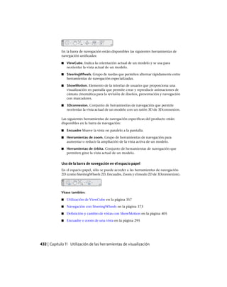 En la barra de navegación están disponibles las siguientes herramientas de
navegación unificadas:
■ ViewCube. Indica la orientación actual de un modelo y se usa para
reorientar la vista actual de un modelo.
■ SteeringWheels. Grupo de ruedas que permiten alternar rápidamente entre
herramientas de navegación especializadas.
■ ShowMotion. Elemento de la interfaz de usuario que proporciona una
visualización en pantalla que permite crear y reproducir animaciones de
cámara cinemática para la revisión de diseños, presentación y navegación
con marcadores.
■ 3Dconnexion. Conjunto de herramientas de navegación que permite
reorientar la vista actual de un modelo con un ratón 3D de 3Dconnexion.
Las siguientes herramientas de navegación específicas del producto están
disponibles en la barra de navegación:
■ Encuadre Mueve la vista en paralelo a la pantalla.
■ Herramientas de zoom. Grupo de herramientas de navegación para
aumentar o reducir la ampliación de la vista activa de un modelo.
■ Herramientas de órbita. Conjunto de herramientas de navegación que
permiten girar la vista actual de un modelo.
Uso de la barra de navegación en el espacio papel
En el espacio papel, sólo se puede acceder a las herramientas de navegación
2D (como SteeringWheels 2D, Encuadre, Zoom y el modo 2D de 3Dconnexion).
Véase también:
■ Utilización de ViewCube en la página 357
■ Navegación con SteeringWheels en la página 373
■ Definición y cambio de vistas con ShowMotion en la página 405
■ Encuadre o zoom de una vista en la página 295
432 | Capítulo 11 Utilización de las herramientas de visualización
Ofrecido por www.electromanuales.com
 