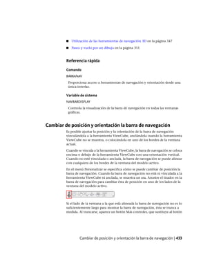 ■ Utilización de las herramientas de navegación 3D en la página 347
■ Paseo y vuelo por un dibujo en la página 351
Referencia rápida
Comando
BARRANAV
Proporciona acceso a herramientas de navegación y orientación desde una
única interfaz.
Variable de sistema
NAVBARDISPLAY
Controla la visualización de la barra de navegación en todas las ventanas
gráficas.
Cambiar de posición y orientación la barra de navegación
Es posible ajustar la posición y la orientación de la barra de navegación
vinculándola a la herramienta ViewCube, anclándola cuando la herramienta
ViewCube no se muestra, o colocándola en uno de los bordes de la ventana
actual.
Cuando se vincula a la herramienta ViewCube, la barra de navegación se coloca
encima o debajo de la herramienta ViewCube con una orientación vertical.
Cuando no esté vinculada o anclada, la barra de navegación se puede alinear
con cualquiera de los bordes de la ventana del modelo activo.
En el menú Personalizar se especifica cómo se puede cambiar de posición la
barra de navegación. Cuando la barra de navegación no está ni vinculada a la
herramienta ViewCube ni anclada, se muestra un asa. Arrastre el tirador en la
barra de navegación para cambiar ésta de posición en uno de los lados de la
ventana del modelo activo.
Si el lado de la ventana a la que está alineada la barra de navegación no es lo
suficientemente largo para mostrar la barra de navegación, ésta se trunca a
medida. Al truncarse, aparece un botón Más controles, que sustituye al botón
Cambiar de posición y orientación la barra de navegación | 433
Ofrecido por www.electromanuales.com
 