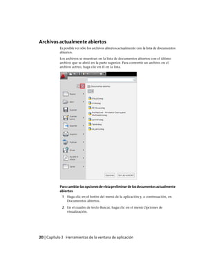 Archivos actualmente abiertos
Es posible ver sólo los archivos abiertos actualmente con la lista de documentos
abiertos.
Los archivos se muestran en la lista de documentos abiertos con el último
archivo que se abrió en la parte superior. Para convertir un archivo en el
archivo activo, haga clic en él en la lista.
Paracambiarlasopcionesdevistapreliminardelosdocumentosactualmente
abiertos
1 Haga clic en el botón del menú de la aplicación y, a continuación, en
Documentos abiertos.
2 En el cuadro de texto Buscar, haga clic en el menú Opciones de
visualización.
20 | Capítulo 3 Herramientas de la ventana de aplicación
Ofrecido por www.electromanuales.com
 