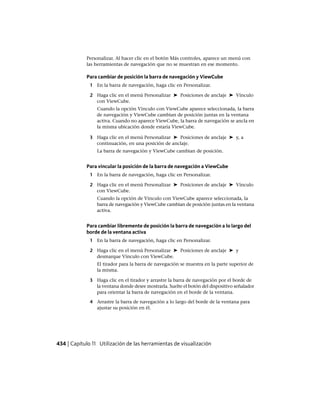 Personalizar. Al hacer clic en el botón Más controles, aparece un menú con
las herramientas de navegación que no se muestran en ese momento.
Para cambiar de posición la barra de navegación y ViewCube
1 En la barra de navegación, haga clic en Personalizar.
2 Haga clic en el menú Personalizar ➤ Posiciones de anclaje ➤ Vínculo
con ViewCube.
Cuando la opción Vínculo con ViewCube aparece seleccionada, la barra
de navegación y ViewCube cambian de posición juntas en la ventana
activa. Cuando no aparece ViewCube, la barra de navegación se ancla en
la misma ubicación donde estaría ViewCube.
3 Haga clic en el menú Personalizar ➤ Posiciones de anclaje ➤ y, a
continuación, en una posición de anclaje.
La barra de navegación y ViewCube cambian de posición.
Para vincular la posición de la barra de navegación a ViewCube
1 En la barra de navegación, haga clic en Personalizar.
2 Haga clic en el menú Personalizar ➤ Posiciones de anclaje ➤ Vínculo
con ViewCube.
Cuando la opción de Vínculo con ViewCube aparece seleccionada, la
barra de navegación y ViewCube cambian de posición juntas en la ventana
activa.
Para cambiar libremente de posición la barra de navegación a lo largo del
borde de la ventana activa
1 En la barra de navegación, haga clic en Personalizar.
2 Haga clic en el menú Personalizar ➤ Posiciones de anclaje ➤ y
desmarque Vínculo con ViewCube.
El tirador para la barra de navegación se muestra en la parte superior de
la misma.
3 Haga clic en el tirador y arrastre la barra de navegación por el borde de
la ventana donde desee mostrarla. Suelte el botón del dispositivo señalador
para orientar la barra de navegación en el borde de la ventana.
4 Arrastre la barra de navegación a lo largo del borde de la ventana para
ajustar su posición en él.
434 | Capítulo 11 Utilización de las herramientas de visualización
Ofrecido por www.electromanuales.com
 