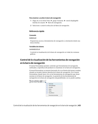 Para mostrar u ocultar la barra de navegación
1 Haga clic en la ficha Vista ➤ grupo Ventanas ➤ menú desplegable
Interfaz de usuario ➤ Barra de navegación.
2 Seleccione o anule la selección de Barra de navegación.
Referencia rápida
Comando
BARRANAV
Proporciona acceso a herramientas de navegación y orientación desde una
única interfaz.
Variables de sistema
NAVBARDISPLAY
Controla la visualización de la barra de navegación en todas las ventanas
gráficas.
Control de la visualización de las herramientas de navegación
en la barra de navegación
El menú Personalizar permite controlar qué herramientas de navegación
unificadas y específicas del producto se muestran en la barra de navegación.
El menú Personalizar se muestra haciendo clic en el botón del mismo nombre
situado en la parte inferior derecha de la barra de navegación. En el menú
Personalizar, puede hacer clic en las herramientas de navegación que desee
mostrar en la barra de navegación. La posición de las herramientas de
navegación en la barra de navegación está predefinida y no se puede cambiar.
Control de la visualización de las herramientas de navegación en la barra de navegación | 435
Ofrecido por www.electromanuales.com
 