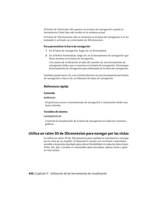 El botón de ViewCube sólo aparece en la barra de navegación cuando la
herramienta ViewCube está oculta en la ventana actual.
El botón de 3Dconnexion sólo se mostrará en la barra de navegación si se ha
instalado y activado un controlador de 3Dconnexion.
Para personalizar la barra de navegación
1 En la barra de navegación, haga clic en Personalizar.
2 En el botón Personalizar, haga clic en la herramienta de navegación que
desee mostrar en la barra de navegación.
Una marca de verificación al lado del nombre de una herramienta de
navegación indica que se muestra en la barra de navegación. Desmarque
la herramienta de navegación para eliminarla de la barra de navegación.
También puede hacer clic con el botón derecho en una herramienta de la barra
de navegación y hacer clic en Eliminar de barra de navegación.
Referencia rápida
Comando
BARRANAV
Proporciona acceso a herramientas de navegación y orientación desde una
única interfaz.
Variables de sistema
NAVBARDISPLAY
Controla la visualización de la barra de navegación en todas las ventanas
gráficas.
Utilice un ratón 3D de 3Dconnexion para navegar por las vistas
Se utiliza un ratón 3D de 3Dconnexion para cambiar la orientación y navegar
por la vista de un modelo. El dispositivo cuenta con un botón controlador
sensible a la presión diseñado para ofrecer flexibilidad en todas las direcciones.
Pulse, tire, gire o incline el controlador para encuadrar, aplicar zoom y girar
la vista actual.
436 | Capítulo 11 Utilización de las herramientas de visualización
Ofrecido por www.electromanuales.com
 