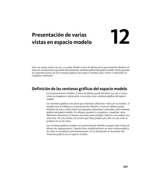 Presentación de varias
vistas en espacio modelo
Para ver varias vistas a la vez, se puede dividir el área de dibujo de la presentación Modelo en
áreas de visualización separadas denominadas ventanas gráficas del espacio modelo. Puede guardar
las especificaciones de las ventanas gráficas del espacio modelo para volver a utilizarlas en
cualquier momento.
Definición de las ventanas gráficas del espacio modelo
En la presentación Modelo, el área de dibujo puede dividirse en una o varias
vistas rectangulares adyacentes conocidas como ventanas gráficas del espacio
modelo.
Las ventanas gráficas son áreas que muestran diferentes vistas de su modelo. A
medida que se trabaja en la presentación Modelo, el área de dibujo puede
dividirse en una o varias vistas rectangulares adyacentes conocidas como ventanas
gráficas del espacio modelo. En dibujos grandes o complejos, visualizar vistas
diferentes disminuye el tiempo necesario para ampliar, reducir o encuadrar una
sola vista. De este modo, los errores que haya pasado por alto en una vista se
podrán ver en las otras.
Las ventanas gráficas creadas en la presentación Modelo ocupan toda el área de
dibujo sin superponerse. Cuando hace modificaciones en una ventana gráfica,
las otras se actualizan simultáneamente. En la ilustración se muestran tres
ventanas gráficas en el espacio modelo.
12
441
Ofrecido por www.electromanuales.com
 