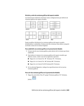 División y unión de ventanas gráficas del espacio modelo
Las ilustraciones inferiores muestran varias configuraciones por defecto de
ventanas gráficas del espacio modelo.
Puede modificar fácilmente las ventanas gráficas del espacio modelo
dividiéndolas o uniéndolas. Si desea unir dos ventanas, éstas deben compartir
un borde común de la misma longitud.
Para subdividir una ventana gráfica en la presentación Modelo
1 Si tiene más de una ventana gráfica, pulse dentro de la ventana que desee
subdividir.
2 Para indicar el número de ventanas gráficas del espacio modelo que
debería crearse, realice una de las siguientes opciones:
■ Haga clic en el menú Ver ➤ Ventanas ➤ 2 Ventanas.
■ Haga clic en el menú Ver ➤ Ventanas ➤ 3 Ventanas.
■ Haga clic en el menú Ver ➤ Ventanas ➤ 4 Ventanas.
3 En la solicitud Siguiente, indique las especificaciones de las nuevas
ventanas gráficas.
Para unir dos ventanas gráficas en la presentación Modelo
1 Haga clic en la ficha Vista ➤ grupo Ventanas gráficas ➤ Ventanas,
Juntar.
Definición de las ventanas gráficas del espacio modelo | 443
Ofrecido por www.electromanuales.com
 