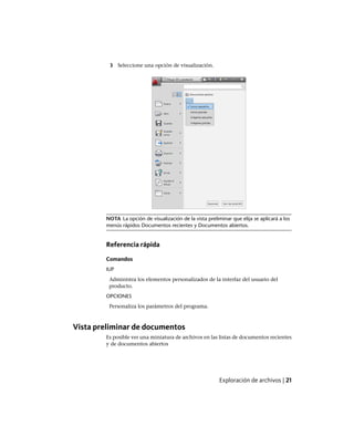 3 Seleccione una opción de visualización.
NOTA La opción de visualización de la vista preliminar que elija se aplicará a los
menús rápidos Documentos recientes y Documentos abiertos.
Referencia rápida
Comandos
IUP
Administra los elementos personalizados de la interfaz del usuario del
producto.
OPCIONES
Personaliza los parámetros del programa.
Vista preliminar de documentos
Es posible ver una miniatura de archivos en las listas de documentos recientes
y de documentos abiertos
Exploración de archivos | 21
Ofrecido por www.electromanuales.com
 