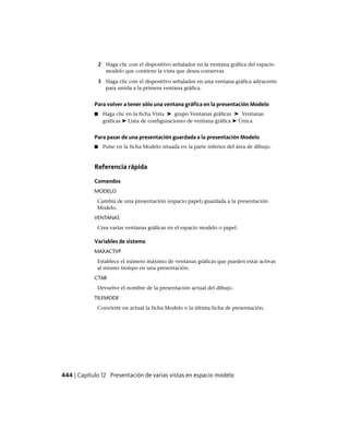 2 Haga clic con el dispositivo señalador en la ventana gráfica del espacio
modelo que contiene la vista que desea conservar.
3 Haga clic con el dispositivo señalador en una ventana gráfica adyacente
para unirla a la primera ventana gráfica.
Para volver a tener sólo una ventana gráfica en la presentación Modelo
■ Haga clic en la ficha Vista ➤ grupo Ventanas gráficas ➤ Ventanas
gráficas ➤ Lista de configuraciones de ventana gráfica ➤ Única
Para pasar de una presentación guardada a la presentación Modelo
■ Pulse en la ficha Modelo situada en la parte inferior del área de dibujo.
Referencia rápida
Comandos
MODELO
Cambia de una presentación (espacio papel) guardada a la presentación
Modelo.
VENTANAS
Crea varias ventanas gráficas en el espacio modelo o papel.
Variables de sistema
MAXACTVP
Establece el número máximo de ventanas gráficas que pueden estar activas
al mismo tiempo en una presentación.
CTAB
Devuelve el nombre de la presentación actual del dibujo.
TILEMODE
Convierte en actual la ficha Modelo o la última ficha de presentación.
444 | Capítulo 12 Presentación de varias vistas en espacio modelo
Ofrecido por www.electromanuales.com
 