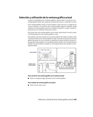 Selección y utilización de la ventana gráfica actual
Cuando se multiplican las ventanas gráficas, una de ellas se convierte en la
ventana gráfica actual, que acepta las acciones del cursor y comandos de vista.
En la ventana gráfica actual, el cursor aparece como una cruz, en lugar de un
cursor en flecha, y el contorno de la ventana gráfica aparece resaltado. Puede
cambiar la ventana gráfica actual en cualquier momento, excepto cuando la
ejecución de un comando Vista esté en curso.
Para hacer que una ventana gráfica sea la actual, pulse dentro de ella o pulse
Ctrl+R para pasar de una ventana gráfica a otra.
Para dibujar una línea usando dos ventanas gráficas del espacio modelo, debe
comenzar la línea en la ventana gráfica actual, convertir en actual otra ventana
gráfica haciendo clic en su interior y especificar el punto final de la línea en
la segunda ventana gráfica. En un dibujo grande, puede usar este método para
dibujar una línea desde un detalle en una esquina hasta otro detalle en otra
esquina lejana.
Para convertir una ventana gráfica en la ventana actual
■ Pulse en cualquier lugar del marco de la ventana gráfica.
Para cambiar de ventana gráfica sin pulsar
■ Pulse Ctrl+R varias veces.
Selección y utilización de la ventana gráfica actual | 445
Ofrecido por www.electromanuales.com
 