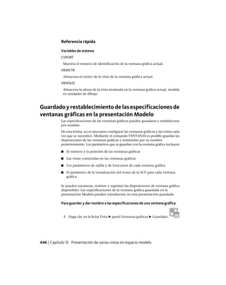Referencia rápida
Variables de sistema
CVPORT
Muestra el número de identificación de la ventana gráfica actual.
VIEWCTR
Almacena el centro de la vista de la ventana gráfica actual.
VIEWSIZE
Almacena la altura de la vista mostrada en la ventana gráfica actual, medida
en unidades de dibujo.
Guardadoyrestablecimientodelasespecificacionesde
ventanas gráficas en la presentación Modelo
Las especificaciones de las ventanas gráficas pueden guardarse y restablecerse
por nombre.
De esta forma, no es necesario configurar las ventanas gráficas y las vistas cada
vez que se necesiten. Mediante el comando VENTANAS es posible guardar las
disposiciones de las ventanas gráficas y restituirlas por su nombre
posteriormente. Los parámetros que se guardan con la ventana gráfica incluyen
■ El número y la posición de las ventanas gráficas
■ Las vistas contenidas en las ventanas gráficas
■ Los parámetros de rejilla y de forzcursor de cada ventana gráfica
■ El parámetro de la visualización del icono de la SCP para cada ventana
gráfica
Se pueden enumerar, restituir y suprimir las disposiciones de ventana gráfica
disponibles. Las especificaciones de la ventana gráfica guardada en la
presentación Modelo pueden introducirse en una presentación guardada.
Para guardar y dar nombre a las especificaciones de una ventana gráfica
1 Haga clic en la ficha Vista ➤ panel Ventanas gráficas ➤ Guardado.
446 | Capítulo 12 Presentación de varias vistas en espacio modelo
Ofrecido por www.electromanuales.com
 