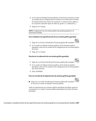 2 En el cuadro de diálogo Ventanas gráficas, ficha Nuevas ventanas, escriba
un nombre para la configuración de ventanas en la casilla Nuevo nombre.
El nombre puede tener hasta 255 caracteres y contener letras, dígitos y
los caracteres especiales signo de dólar ($), guión (-) y subrayado (_).
3 Haga clic en Aceptar.
NOTA La disposición de una ventana gráfica sólo puede guardarse en la
presentación Modelo.
Para restablecer las especificaciones de una ventana gráfica guardada
1 Haga clic en la ficha Vista ➤ panel Ventanas gráficas ➤ Guardado.
2 En el cuadro de diálogo Ventanas gráficas, ficha Ventanas gráficas
guardadas, seleccione el nombre de la configuración de la ventana gráfica
de la lista.
3 Haga clic en Aceptar.
Para borrar la ordenación de una ventana gráfica guardada
1 Haga clic en la ficha Vista ➤ panel Ventanas gráficas ➤ Guardado.
2 En el cuadro de diálogo Ventanas gráficas, ficha Ventanas gráficas
guardadas, seleccione el nombre de la configuración de la ventana gráfica
que desea eliminar.
3 Pulse SUPRIMIR.
Para ver una lista de las disposiciones de ventanas gráficas guardadas
■ Haga clic en la ficha Vista ➤ panel Ventanas gráficas ➤ Guardado.
Se muestra el cuadro de diálogo Ventanas gráficas.
Todas las disposiciones de ventanas gráficas guardadas del dibujo aparecen
enumeradas en el cuadro Ventanas gráficas guardadas de la ficha Ventanas
guardadas.
Guardado y restablecimiento de las especificaciones de ventanas gráficas en la presentación Modelo | 447
Ofrecido por www.electromanuales.com
 