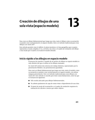 Creación de dibujos de una
solavista(espaciomodelo)
Para crear un dibujo bidimensional que tenga una vista, tanto el dibujo como su anotación
se pueden crear exclusivamente en espacio modelo. Este es el método tradicional para crear
dibujos con AutoCAD®
.
Este método permite crear el edificio, la pieza mecánica o el área geográfica que se quiera
representar a escala completa (1:1), y el texto, las cotas y el cuadro de rotulación del dibujo
a una escala que se ajuste a la escala de trazado deseada.
Inicio rápido a los dibujos en espacio modelo
El proceso de creación y trazado de un archivo de dibujo en espacio modelo es
muy distinto del que se utiliza en los dibujos manuales.
En AutoCAD existen dos entornos de trabajo distintos, representados por la
presentación Modelo y las presentaciones guardadas.
Para crear un dibujo bidimensional que tenga una vista, tanto el modelo como
su anotación se pueden crear exclusivamente en espacio modelo, sin utilizar
ninguna presentación. Este es el método tradicional para crear dibujos con
AutoCAD. Este método es sencillo pero tiene varias limitaciones, entre las que
se incluyen las siguientes:
■ Sólo resulta adecuado para dibujos bidimensionales.
■ No admite parámetros de capa de varias vistas o dependientes de una vista.
■ El ajuste de escala de la anotación y el cuadro de rotulación requieren la
realización de cálculos a menos que utilice objetos .
13
451
Ofrecido por www.electromanuales.com
 