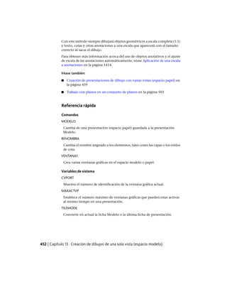 Con este método siempre dibujará objetos geométricos a escala completa (1:1)
y texto, cotas y otras anotaciones a una escala que aparecerá con el tamaño
correcto al sacar el dibujo.
Para obtener más información acerca del uso de objetos anotativos y el ajuste
de escala de las anotaciones automáticamente, véase Aplicación de una escala
a anotaciones en la página 1414.
Véase también:
■ Creación de presentaciones de dibujo con varias vistas (espacio papel) en
la página 459
■ Trabajo con planos en un conjunto de planos en la página 503
Referencia rápida
Comandos
MODELO
Cambia de una presentación (espacio papel) guardada a la presentación
Modelo.
RENOMBRA
Cambia el nombre asignado a los elementos, tales como las capas o los estilos
de cota.
VENTANAS
Crea varias ventanas gráficas en el espacio modelo o papel.
Variables de sistema
CVPORT
Muestra el número de identificación de la ventana gráfica actual.
MAXACTVP
Establece el número máximo de ventanas gráficas que pueden estar activas
al mismo tiempo en una presentación.
TILEMODE
Convierte en actual la ficha Modelo o la última ficha de presentación.
452 | Capítulo 13 Creación de dibujos de una sola vista (espacio modelo)
Ofrecido por www.electromanuales.com
 
