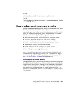 VIEWCTR
Almacena el centro de la vista de la ventana gráfica actual.
VIEWSIZE
Almacena la altura de la vista mostrada en la ventana gráfica actual, medida
en unidades de dibujo.
Dibujo, escala y anotaciones en espacio modelo
Si dibuja y traza desde el espacio modelo, deberá determinar y aplicar un factor
de escala a los objetos de anotación antes de trazar.
Es posible dibujar y trazar exclusivamente desde el espacio modelo. Este método
resulta útil fundamentalmente para dibujos bidimensionales con una sola
vista. Para emplear este método, utilice el siguiente proceso:
■ Determine las unidades de medida (unidades de dibujo) del dibujo.
■ Especifique el estilo de visualización de la unidad de dibujo.
■ Calcule y establezca la escala para las cotas, anotaciones y bloques.
■ Dibuje a escala completa (1:1) en espacio modelo.
■ Cree la anotación e inserte los bloques en espacio modelo.
■ Trace el dibujo con la escala predeterminada.
También puede utilizar objetos si desea ajustar la escala de las anotaciones
automáticamente. Para obtener más información acerca del uso de objetos
anotativos y el ajuste de escala de las anotaciones automáticamente, véase
Aplicación de una escala a anotaciones en la página 1414.
Determinación de las unidades de medida
Antes de empezar a dibujar en espacio modelo hay que determinar las unidades
de medida (unidades de dibujo) que se desean utilizar. El usuario debe decidir
lo que representa cada unidad en la pantalla, como una pulgada, un milímetro,
un kilómetro u otra unidad de medida. Por ejemplo, si está dibujando una
pieza de un motor, puede decidir que una unidad de dibujo equivale a un
milímetro. Si está dibujando un mapa, puede decidir que una unidad equivale
a un kilómetro.
Dibujo, escala y anotaciones en espacio modelo | 453
Ofrecido por www.electromanuales.com
 