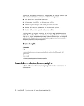 Al mover el ratón sobre un archivo en cualquiera de las listas, se muestra una
vista preliminar del mismo junto con la información siguiente:
■ Ruta en que está almacenado el archivo
■ Fecha en que se modificó por última vez el archivo
■ Versión del producto que se ha usado para crear el archivo
■ Nombre de la persona que guardó por última vez el archivo
■ Nombre de la persona que está editando el archivo
También puede incluir una miniatura del archivo al lado de los archivos de
la lista. Para cambiar el icono de archivo a una vista preliminar en miniatura,
haga clic en la lista desplegable en la parte superior de las listas de documentos
recientes o de documentos abiertos y elija iconos pequeños, iconos grandes,
imágenes pequeñas o imágenes grandes.
Referencia rápida
Comandos
IUP
Administra los elementos personalizados de la interfaz del usuario del
producto.
OPCIONES
Personaliza los parámetros del programa.
Barra de herramientas de acceso rápido
La barra de herramientas de acceso rápido permite mostrar herramientas de
uso frecuente.
22 | Capítulo 3 Herramientas de la ventana de aplicación
Ofrecido por www.electromanuales.com
 