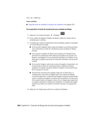 297 x 20 = 5900 mm
Véase también:
■ Especificación de unidades y formatos de unidades en la página 223
Para especificar el estilo de visualización para unidades de dibujo
1 Haga clic en el menú Formato ➤ Unidades.
2 En el cuadro de diálogo Unidades de dibujo, defina los valores de las
unidades para su dibujo.
3 A medida que cambia los parámetros de las unidades, podrá ver ejemplos
en el área Muestra de salida.
■ En la sección Longitud, elija un tipo de unidad y un nivel de precisión.
Así se determina el estilo de visualización para unidades de dibujo
lineales.
■ En la opción Unidades de dibujo de los bloques de DesignCenter,
seleccione la unidad que desea utilizar para aplicar una escala a los
bloques, las imágenes u otro contenido insertado en el dibujo. Si no
desea que se aplique una escala al contenido insertado, seleccione Sin
unidad.
■ En la sección Ángulo, seleccione un tipo de ángulo y la precisión. Así
se determina el estilo de visualización para unidades de dibujo
angulares. El ángulo inicial por defecto, 0 grados, está situado hacia
las 3 en punto (o al este).
■ Para precisar una dirección angular, haga clic en Dirección y, a
continuación, seleccione el ángulo base en el cuadro de diálogo
Control de dirección. La dirección del ángulo controla el punto desde
el que se miden los ángulos y la dirección de medición. Si selecciona
Otro, puede indicar un ángulo o hacer clic en Ángulo para especificar
un ángulo utilizando el dispositivo señalador. La medida del ángulo
positivo por defecto se realiza en sentido contrario a las agujas del
reloj.
4 Haga clic en Aceptar para salir de los cuadros de diálogo.
456 | Capítulo 13 Creación de dibujos de una sola vista (espacio modelo)
Ofrecido por www.electromanuales.com
 