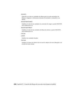 INSUNITS
Especifica un valor en unidades de dibujo para la escala automática de
bloques, imágenes o referencias externas al insertarlos o enlazarlos a un
dibujo.
INSUNITSDEFSOURCE
Establece el valor de las unidades de contenido de origen cuando INSUNITS
está establecida en 0.
INSUNITSDEFTARGET
Establece el valor de las unidades de dibujo de destino cuando INSUNITS
está establecida en 0.
LTSCALE
LUNITS
Establece las unidades lineales.
TEXTSIZE
Establece la altura por defecto de los nuevos objetos de texto dibujados con
el estilo de texto actual.
458 | Capítulo 13 Creación de dibujos de una sola vista (espacio modelo)
Ofrecido por www.electromanuales.com
 