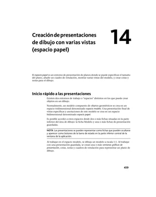 Creacióndepresentaciones
de dibujo con varias vistas
(espacio papel)
El espacio papel es un entorno de presentación de planos donde se puede especificar el tamaño
del plano, añadir un cuadro de rotulación, mostrar varias vistas del modelo, y crear cotas y
notas para el dibujo.
Inicio rápido a las presentaciones
Existen dos entornos de trabajo o "espacios" distintos en los que puede crear
objetos en un dibujo.
Normalmente, un modelo compuesto de objetos geométricos se crea en un
espacio tridimensional denominado espacio modelo. Una presentación final de
vistas específicas y anotaciones de este modelo se crea en un espacio
bidimensional denominado espacio papel.
Es posible acceder a estos espacios desde dos o más fichas situadas en la parte
inferior del área de dibujo: la ficha Modelo y una o más fichas de presentación
guardadas.
NOTA Las presentaciones se pueden representar como fichas que pueden ocultarse
y aparecer como botones de la barra de estado en la parte inferior central de la
ventana de la aplicación.
Al trabajar en el espacio modelo, se dibuja un modelo a escala 1:1. Al trabajar
con una presentación guardada, se crean una o más ventanas gráficas de
presentación, cotas, notas y cuadros de rotulación para representar un plano de
dibujo.
14
459
Ofrecido por www.electromanuales.com
 